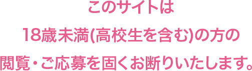 このサイトは18歳未満(高校生を含む)方の閲覧・ご応募を固くお断りいたします。